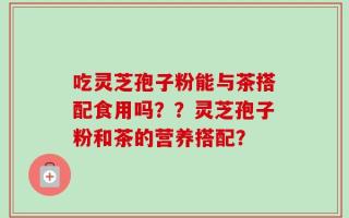 吃灵芝孢子粉能与茶搭配食用吗？？灵芝孢子粉和茶的营养搭配？
