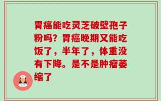胃癌能吃灵芝破壁孢子粉吗？胃癌晚期又能吃饭了，半年了，体重没有下降。是不是肿瘤萎缩了