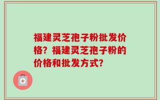 福建灵芝孢子粉批发价格？福建灵芝孢子粉的价格和批发方式？