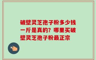 破壁灵芝孢子粉多少钱一斤是真的？哪里买破壁灵芝孢子粉最正宗