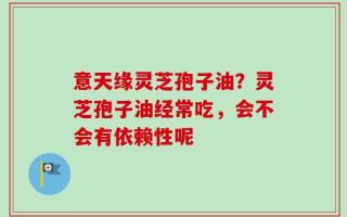 意天缘灵芝孢子油？灵芝孢子油经常吃，会不会有依赖性呢