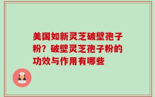 美国如新灵芝破壁孢子粉？破壁灵芝孢子粉的功效与作用有哪些