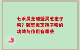 七禾灵芝破壁灵芝孢子粉？破壁灵芝孢子粉的功效与作用有哪些