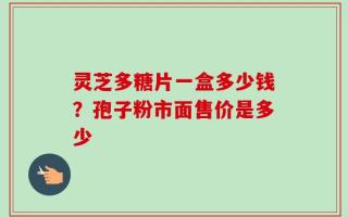 灵芝多糖片一盒多少钱？孢子粉市面售价是多少