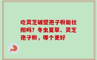 吃灵芝破壁孢子粉能壮阳吗？冬虫夏草、灵芝孢子粉，哪个更好