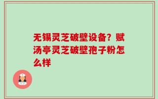 无锡灵芝破壁设备？赋汤亭灵芝破壁孢子粉怎么样