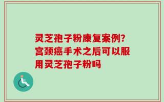 灵芝孢子粉康复案例？宫颈癌手术之后可以服用灵芝孢子粉吗