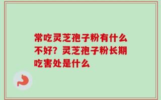 常吃灵芝孢子粉有什么不好？灵芝孢子粉长期吃害处是什么