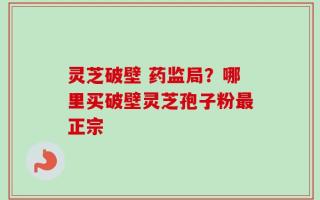 灵芝破壁 药监局？哪里买破壁灵芝孢子粉最正宗