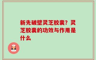 新先破壁灵芝胶囊？灵芝胶囊的功效与作用是什么