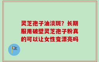 灵芝孢子油淡斑？长期服用破壁灵芝孢子粉真的可以让女性变漂亮吗
