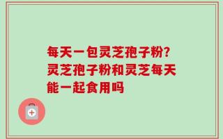 每天一包灵芝孢子粉？灵芝孢子粉和灵芝每天能一起食用吗