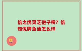 倍之优灵芝孢子粉？倍知优牌鱼油怎么样