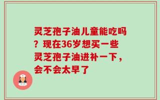 灵芝孢子油儿童能吃吗？现在36岁想买一些灵芝孢子油进补一下，会不会太早了