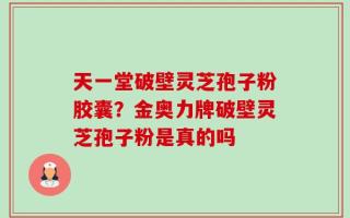 天一堂破壁灵芝孢子粉胶囊？金奥力牌破壁灵芝孢子粉是真的吗