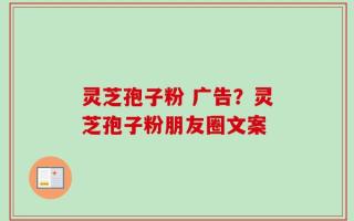 灵芝孢子粉 广告？灵芝孢子粉朋友圈文案