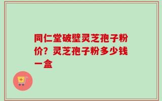 同仁堂破壁灵芝孢子粉价？灵芝孢子粉多少钱一盒