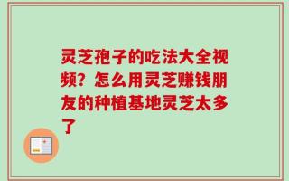 灵芝孢子的吃法大全视频？怎么用灵芝赚钱朋友的种植基地灵芝太多了