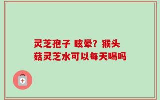 灵芝孢子 眩晕？猴头菇灵芝水可以每天喝吗
