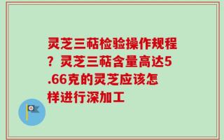 灵芝三萜检验操作规程？灵芝三萜含量高达5.66克的灵芝应该怎样进行深加工