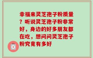 幸福来灵芝孢子粉质量？听说灵芝孢子粉非常好，身边的好多朋友都在吃，想问问灵芝孢子粉究竟有多好