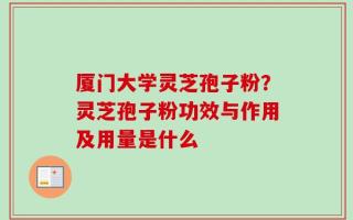 厦门大学灵芝孢子粉？灵芝孢子粉功效与作用及用量是什么
