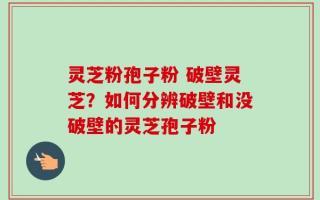 灵芝粉孢子粉 破壁灵芝？如何分辨破壁和没破壁的灵芝孢子粉