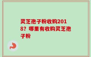 灵芝孢子粉收购2018？哪里有收购灵芝孢子粉