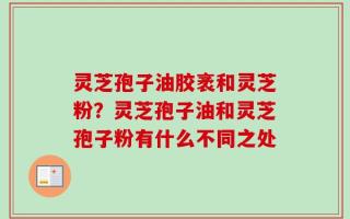灵芝孢子油胶袤和灵芝粉？灵芝孢子油和灵芝孢子粉有什么不同之处