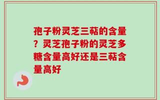 孢子粉灵芝三萜的含量？灵芝孢子粉的灵芝多糖含量高好还是三萜含量高好