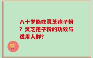 八十岁能吃灵芝孢子粉？灵芝孢子粉的功效与适用人群？
