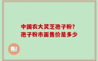 中国农大灵芝孢子粉？孢子粉市面售价是多少