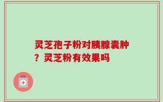 灵芝孢子粉对胰腺囊肿？灵芝粉有效果吗