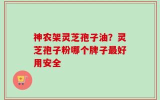 神农架灵芝孢子油？灵芝孢子粉哪个牌子最好用安全