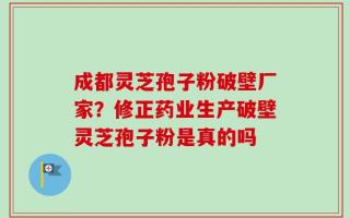 成都灵芝孢子粉破壁厂家？修正药业生产破壁灵芝孢子粉是真的吗
