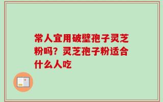 常人宜用破壁孢子灵芝粉吗？灵芝孢子粉适合什么人吃