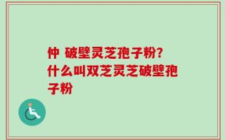 仲 破壁灵芝孢子粉？什么叫双芝灵芝破壁孢子粉