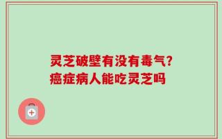 灵芝破壁有没有毒气？癌症病人能吃灵芝吗