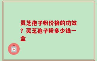 灵芝孢子粉价格的功效？灵芝孢子粉多少钱一盒