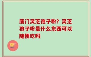 厦门灵芝孢子粉？灵芝孢子粉是什么东西可以随便吃吗