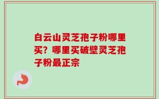 白云山灵芝孢子粉哪里买？哪里买破壁灵芝孢子粉最正宗