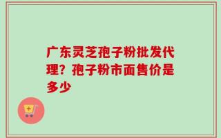广东灵芝孢子粉批发代理？孢子粉市面售价是多少