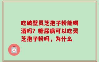 吃破壁灵芝孢子粉能喝酒吗？糖尿病可以吃灵芝孢子粉吗，为什么