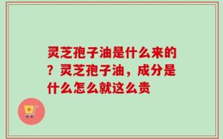 灵芝孢子油是什么来的？灵芝孢子油，成分是什么怎么就这么贵