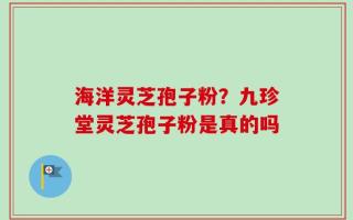 海洋灵芝孢子粉？九珍堂灵芝孢子粉是真的吗