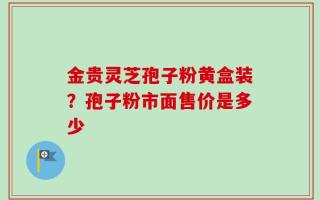 金贵灵芝孢子粉黄盒装？孢子粉市面售价是多少
