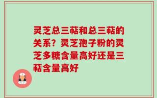 灵芝总三萜和总三萜的关系？灵芝孢子粉的灵芝多糖含量高好还是三萜含量高好