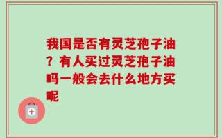 我国是否有灵芝孢子油？有人买过灵芝孢子油吗一般会去什么地方买呢
