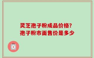 灵芝孢子粉成品价格？孢子粉市面售价是多少