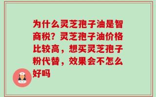 为什么灵芝孢子油是智商税？灵芝孢子油价格比较高，想买灵芝孢子粉代替，效果会不怎么好吗